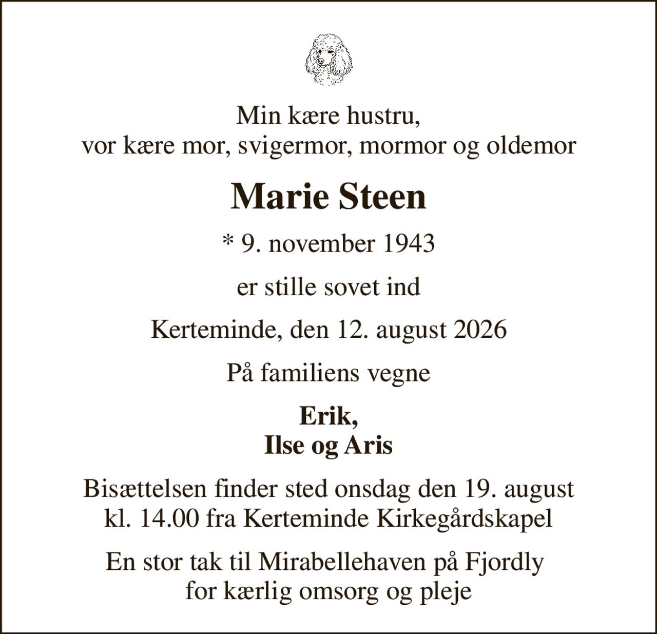 Min kære hustru, vor kære mor, svigermor, mormor og oldemor
Marie Steen
* 9. november 1943
er stille sovet ind
Kerteminde, den 12. august 2026
På familiens vegne
Erik, Ilse og Aris
Bisættelsen finder sted onsdag den 19. august kl. 14.00 fra Kerteminde Kirkegårdskapel
En stor tak til Mirabellehaven på Fjordly  for kærlig omsorg og pleje