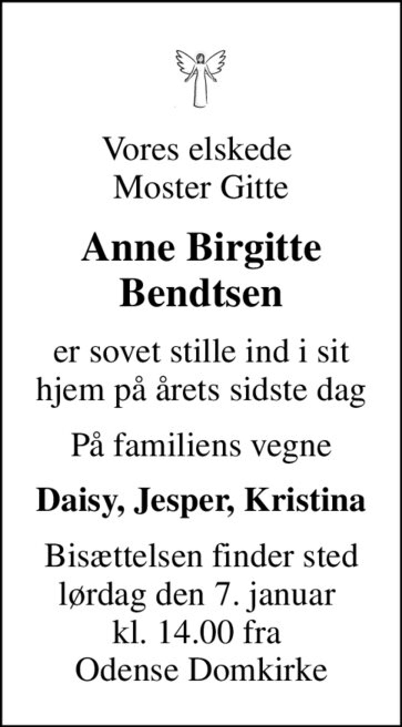 Vores elskede  Moster Gitte
Anne Birgitte Bendtsen
er sovet stille ind i sit hjem på årets sidste dag
På familiens vegne
Daisy, Jesper, Kristina
Bisættelsen finder sted lørdag den 7. januar  kl. 14.00 fra  Odense Domkirke