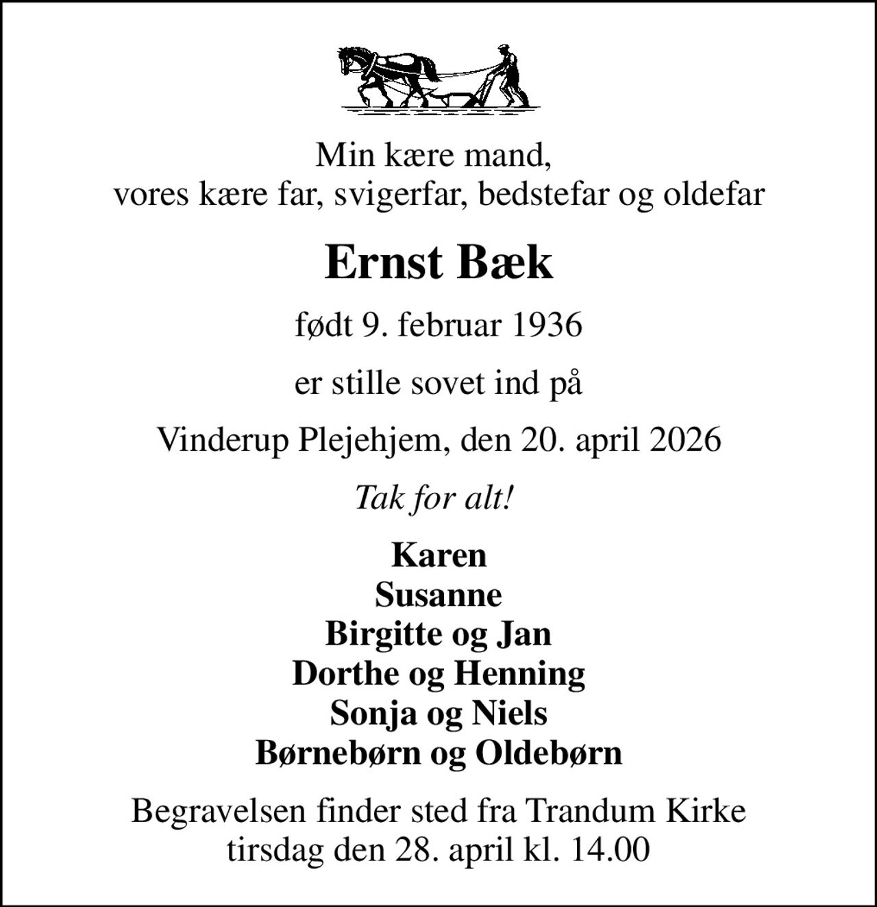 Min kære mand,  vores kære far, svigerfar, bedstefar og oldefar
Ernst Bæk
født 9. februar 1936
er stille sovet ind på
Vinderup Plejehjem, den 20. april 2026
Tak for alt! 
Karen Susanne Birgitte og Jan Dorthe og Henning Sonja og Niels Børnebørn og Oldebørn
Begravelsen finder sted fra Trandum Kirke  tirsdag den 28. april kl. 14.00