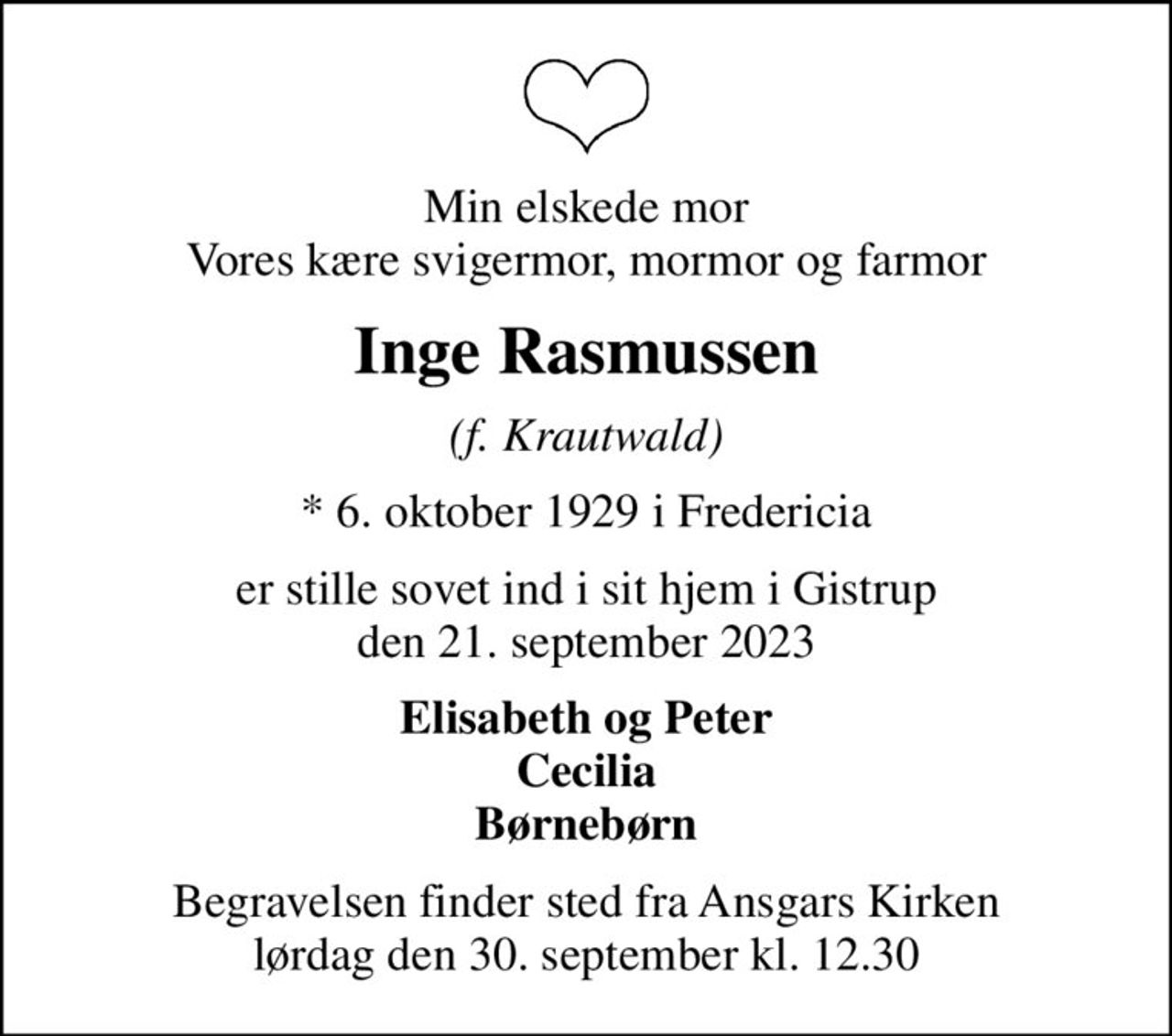 Min elskede mor Vores kære svigermor, mormor og farmor
Inge Rasmussen
(f. Krautwald)
* 6. oktober 1929 i Fredericia
er stille sovet ind i sit hjem i Gistrup den 21. september 2023
Elisabeth og Peter Cecilia Børnebørn
Begravelsen finder sted fra Ansgars Kirken  lørdag den 30. september kl. 12.30