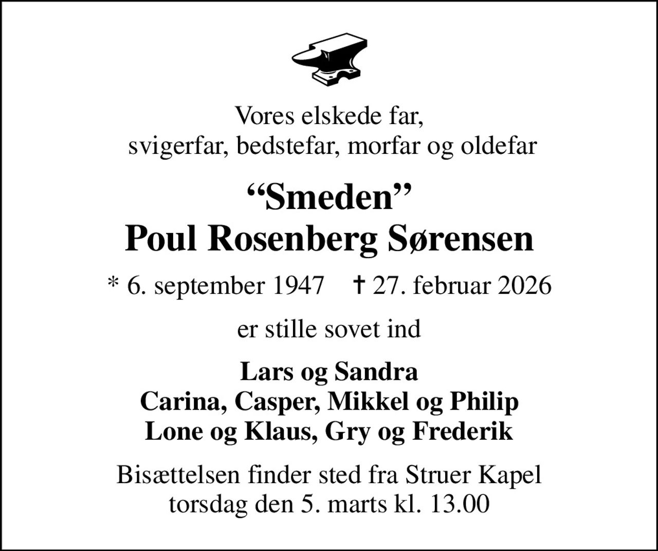 Vores elskede far,  svigerfar, bedstefar, morfar og oldefar
Smeden Poul Rosenberg Sørensen
* 6. september 1947    ✝ 27. februar 2026
er stille sovet ind
Lars og Sandra Carina, Casper, Mikkel og Philip Lone og Klaus, Gry og Frederik
Bisættelsen finder sted fra Struer Kapel  torsdag den 5. marts kl. 13.00