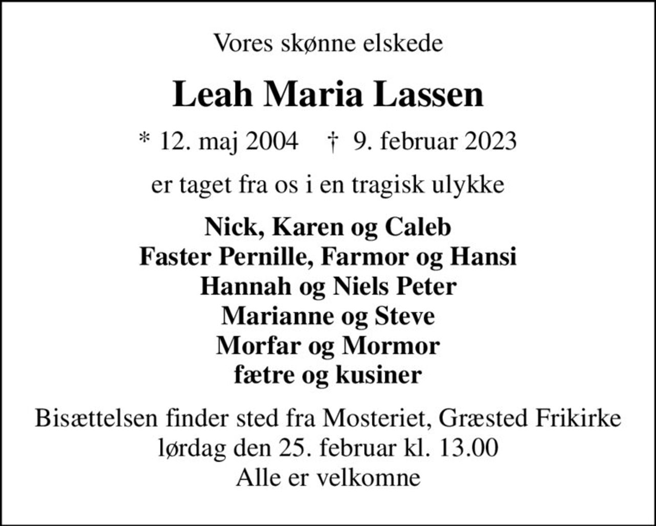 Vores skønne elskede
Leah Maria Lassen
* 12. maj 2004    ✝ 9. februar 2023
er taget fra os i en tragisk ulykke
Nick, Karen og Caleb Faster Pernille, Farmor og Hansi Hannah og Niels Peter Marianne og Steve Morfar og Mormor fætre og kusiner
Bisættelsen finder sted fra Mosteriet, Græsted Frikirke lørdag den 25. februar kl. 13.00 Alle er velkomne