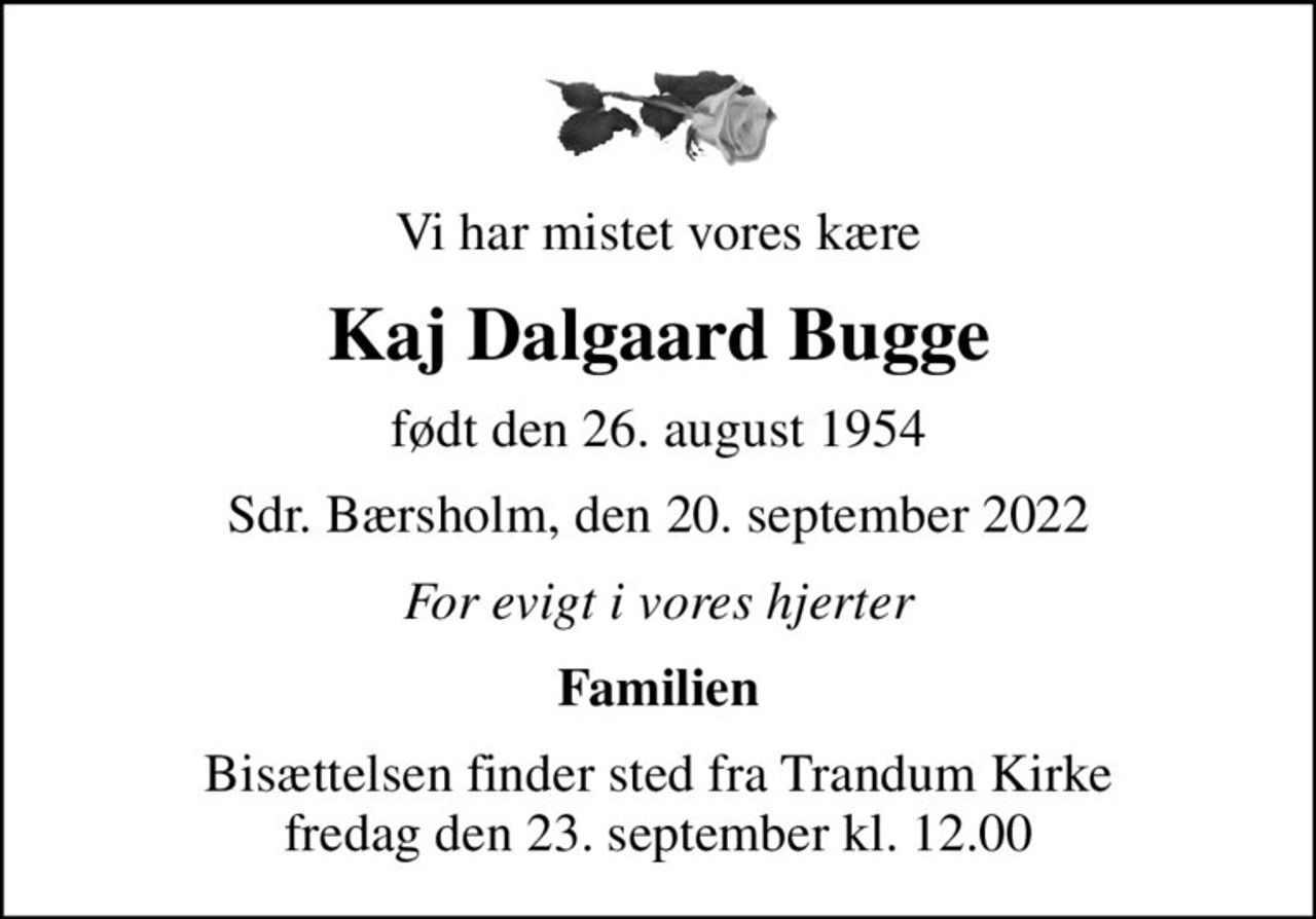 Vi har mistet vores kære
Kaj Dalgaard Bugge
født den 26. august 1954
Sdr. Bærsholm, den 20. september 2022
For evigt i vores hjerter
Familien
Bisættelsen finder sted fra Trandum Kirke  fredag den 23. september kl. 12.00