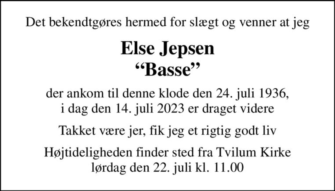 Det bekendtgøres hermed for slægt og venner at jeg
Else Jepsen Basse
der ankom til denne klode den 24. juli 1936, i dag den 14. juli 2023 er draget videre
Takket være jer, fik jeg et rigtig godt liv
Bisættelsen har fundet sted