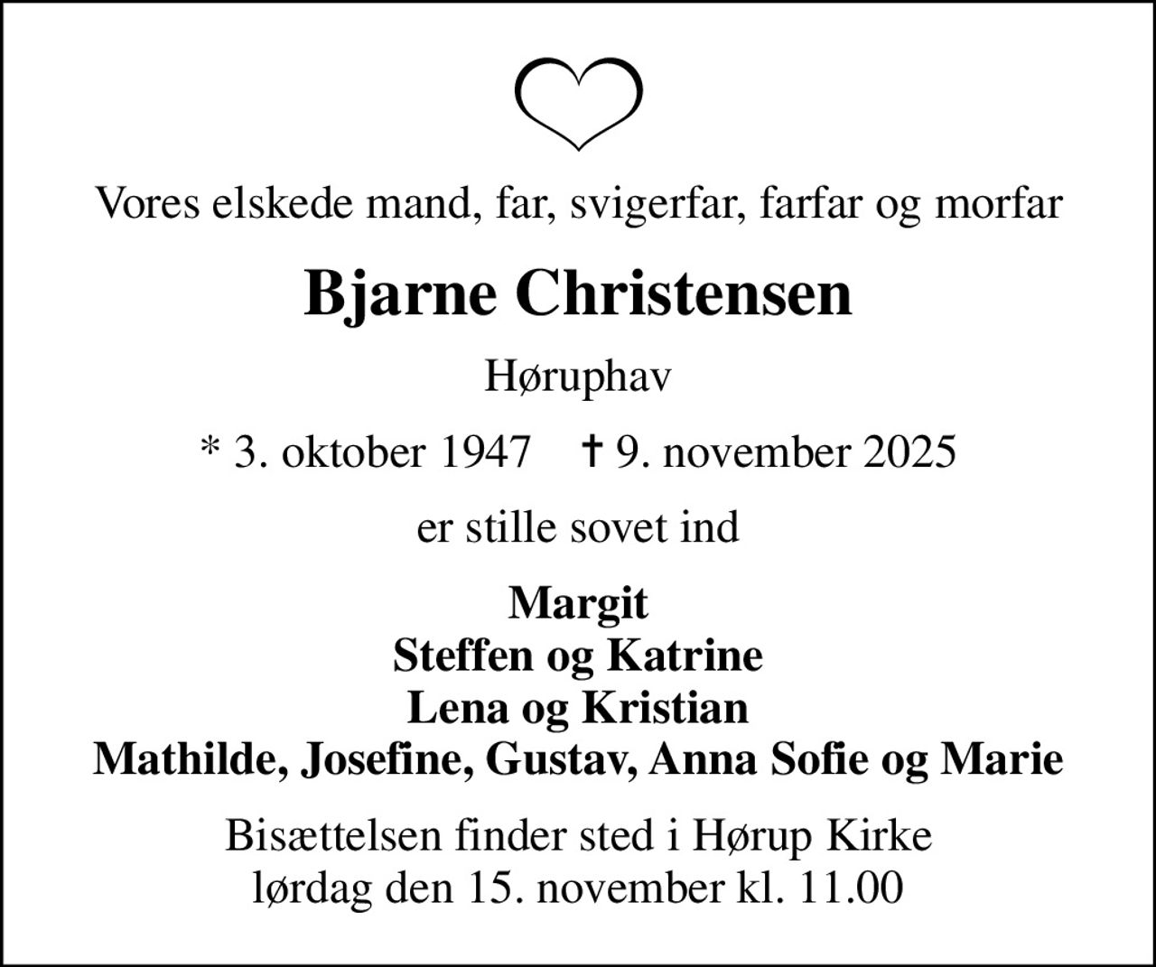 Vores elskede mand, far, svigerfar, farfar og morfar
Bjarne Christensen
Høruphav
* 3. oktober 1947    ✝ 9. november 2025
er stille sovet ind
Margit Steffen og Katrine Lena og Kristian Mathilde, Josefine, Gustav, Anna Sofie og Marie
Bisættelsen finder sted i Hørup Kirke  lørdag den 15. november kl. 11.00