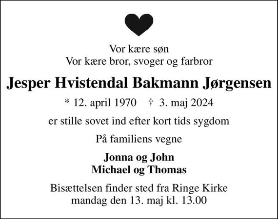 Vor kære søn Vor kære bror, svoger og farbror
Jesper Hvistendal Bakmann Jørgensen
* 12. april 1970    &#x271d; 3. maj 2024
er stille sovet ind efter kort tids sygdom
På familiens vegne
Jonna og John Michael og Thomas
Bisættelsen finder sted fra Ringe Kirke  mandag den 13. maj kl. 13.00