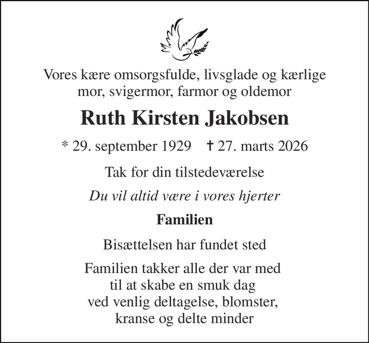 Vores kære omsorgsfulde, livsglade og kærlige mor, svigermor, farmor og oldemor 
Ruth Kirsten Jakobsen 
* 29. september 1929    ✝ 27. marts 2026 
Tak for din tilstedeværelse 
Du vil altid være i vores hjerter 
Familien 
Bisættelsen har fundet sted 
Familien takker alle der var med  til at skabe en smuk dag  ved venlig deltagelse, blomster,  kranse og delte minder