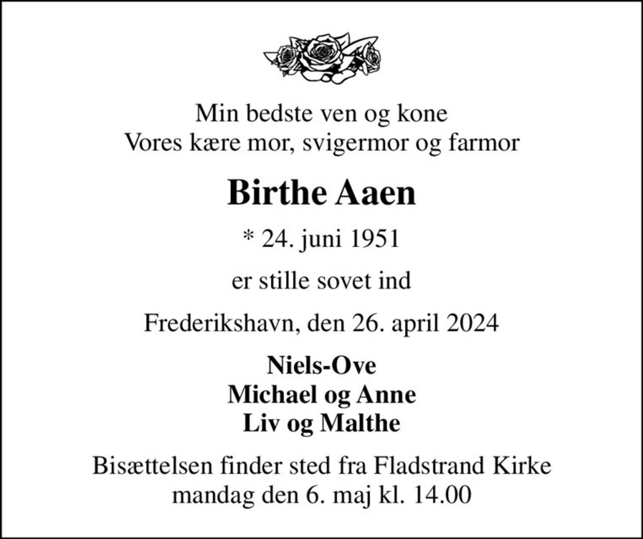 Min bedste ven og kone Vores kære mor, svigermor og farmor
Birthe Aaen
* 24. juni 1951
er stille sovet ind
Frederikshavn, den 26. april 2024
Niels-Ove Michael og Anne Liv og Malthe
Bisættelsen finder sted fra Fladstrand Kirke  mandag den 6. maj kl. 14.00