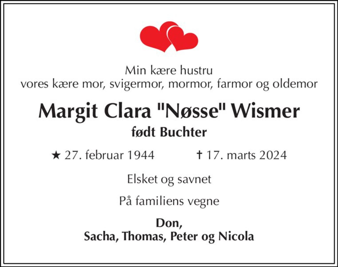 Min kære hustru, vores kære mor, svigermor, mormor, farmor og oldemor
Margit Clara Nøsse Wismer født Buchter
* 27. februar 1944            ✝ 17. marts 2024
Elsket og savnet
På familiens vegne
Don, Sacha, Thomas, Peter og Nicola