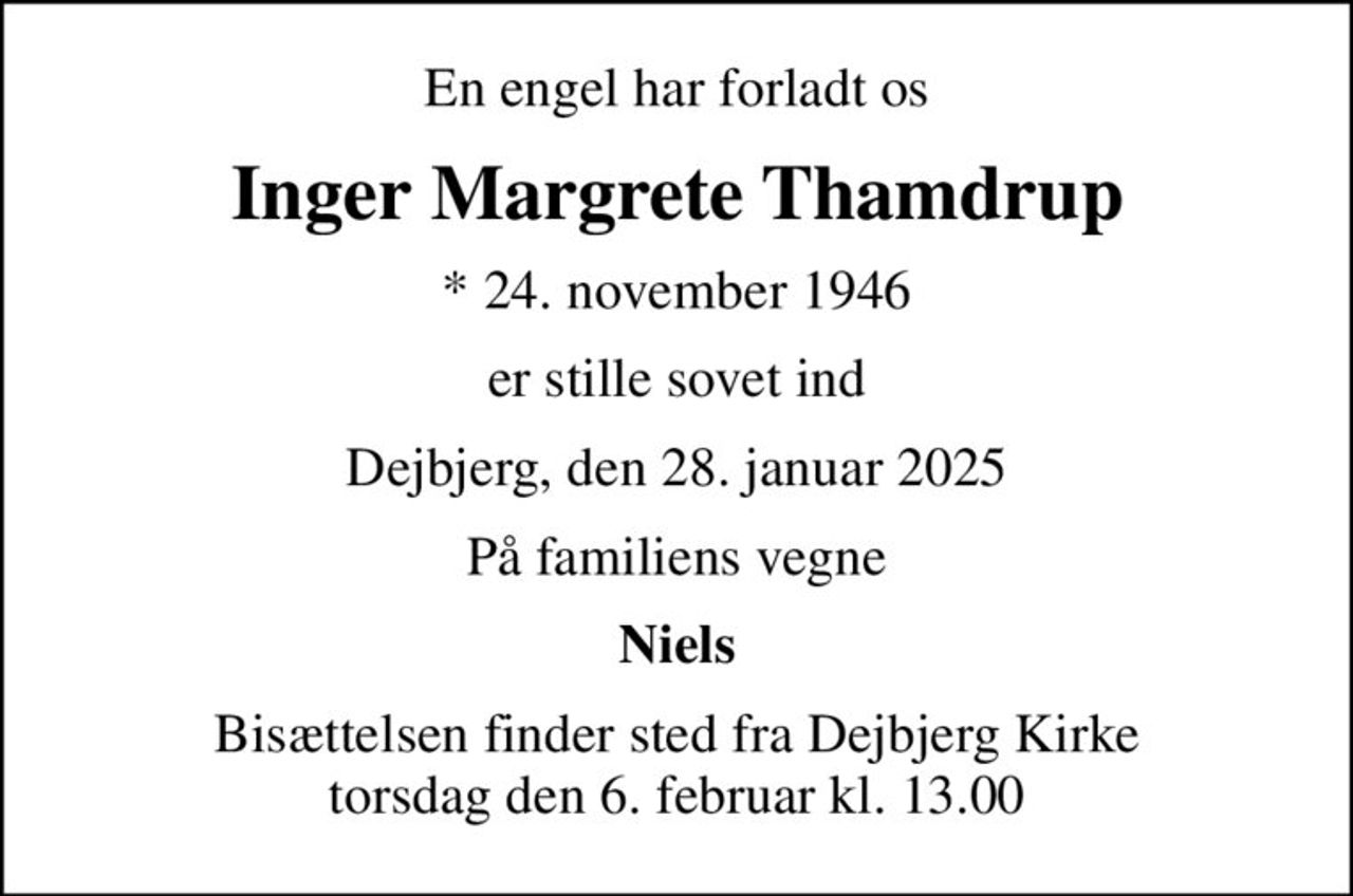 En engel har forladt os
Inger Margrete Thamdrup
* 24. november 1946
er stille sovet ind
Dejbjerg, den 28. januar 2025
På familiens vegne
Niels
Bisættelsen finder sted fra Dejbjerg Kirke  torsdag den 6. februar kl. 13.00