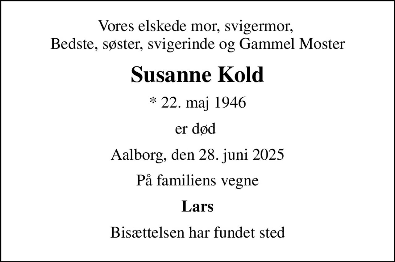 Vores elskede mor, svigermor,  Bedste, søster, svigerinde og Gammel Moster
Susanne Kold
* 22. maj 1946
er død 
Aalborg, den 28. juni 2025
På familiens vegne
Lars
Bisættelsen har fundet sted