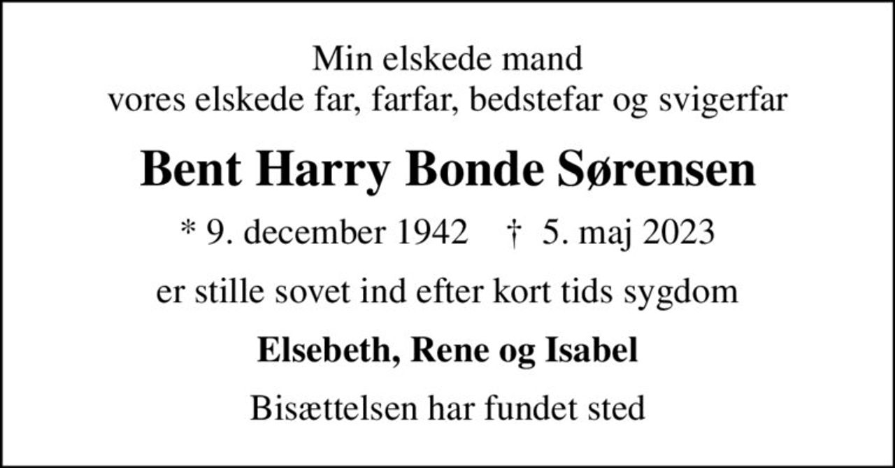 Min elskede mand vores elskede far, farfar, bedstefar og svigerfar
Bent Harry Bonde Sørensen
* 9. december 1942    ✝ 5. maj 2023
er stille sovet ind efter kort tids sygdom
Elsebeth, Rene og Isabel
Bisættelsen har fundet sted