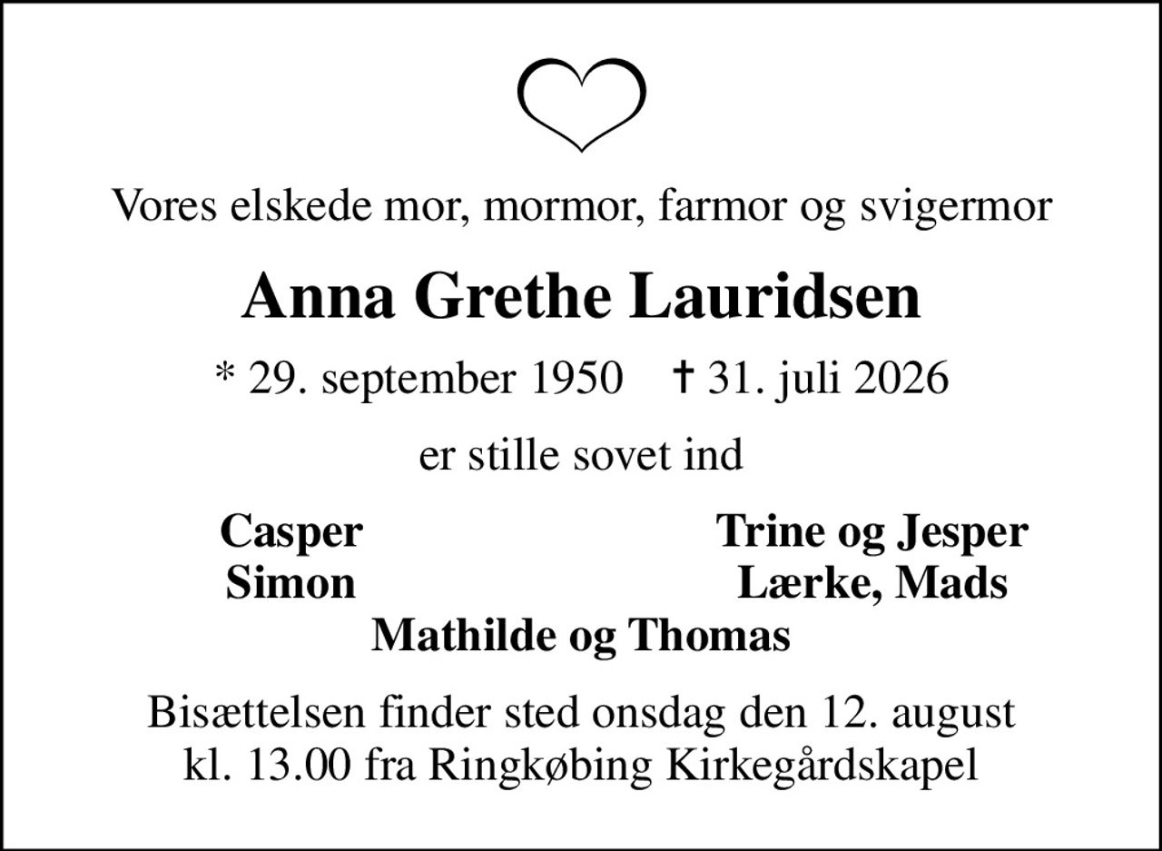 Vores elskede mor, mormor, farmor og svigermor
Anna Grethe Lauridsen
* 29. september 1950    ✝ 31. juli 2026
er stille sovet ind
Casper
Trine og Jesper
Simon
Lærke, Mads
Bisættelsen finder sted onsdag den 12. august kl. 13.00 fra Ringkøbing Kirkegårdskapel