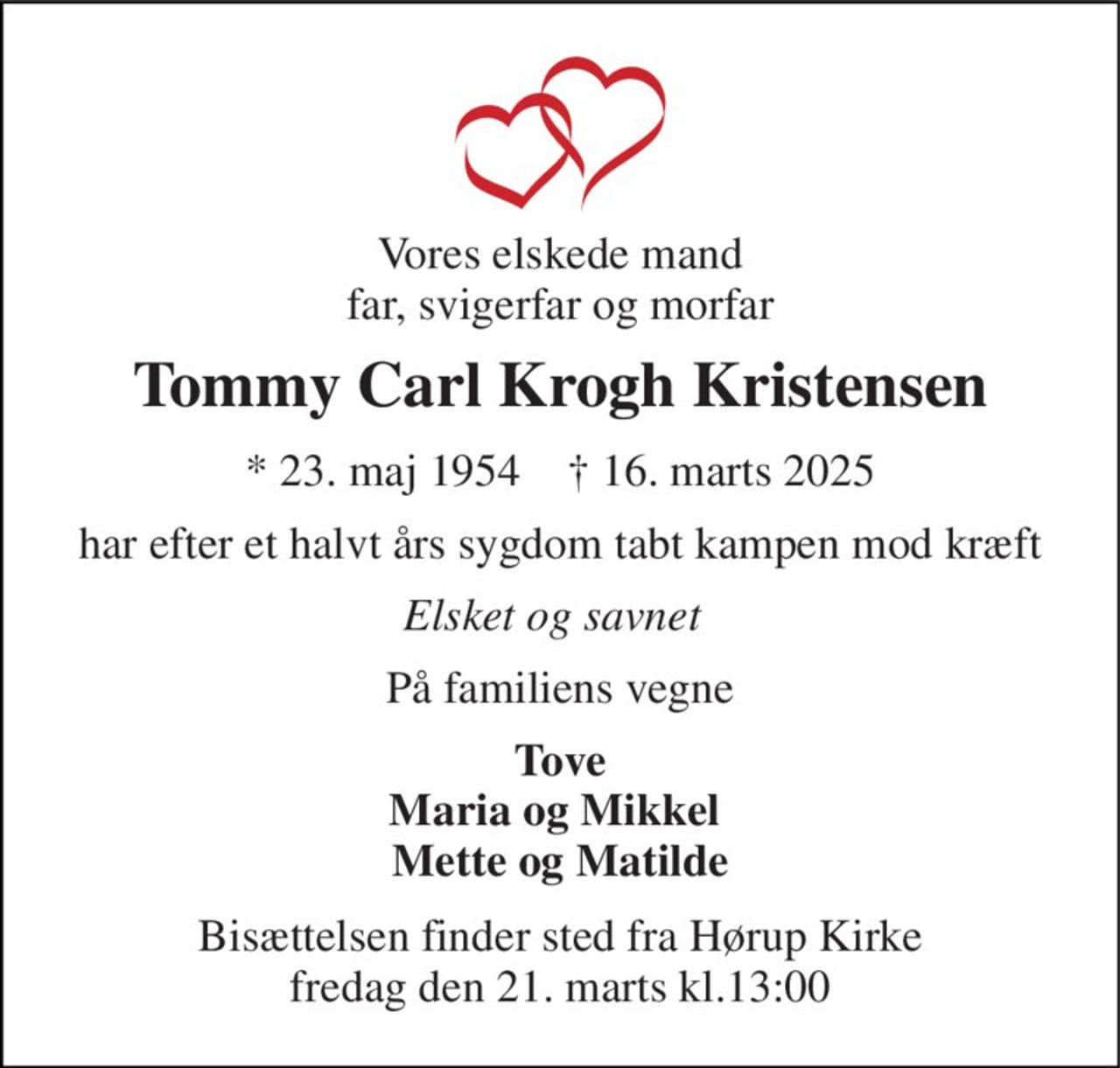 Vores elskede mand far, svigerfar og morfar 
Tommy Carl Krogh Kristensen 
★​ 23. maj 1954​    ✝​ 16. marts 2025 
har efter et halvt års sygdom tabt kampen mod kræft 
Elsket og savnet 
På familiens vegne 
Tove Maria og Mikkel  Mette og Matilde 
Bisættelsen finder sted fra Hørup Kirke fredag den 21. marts kl.13:00