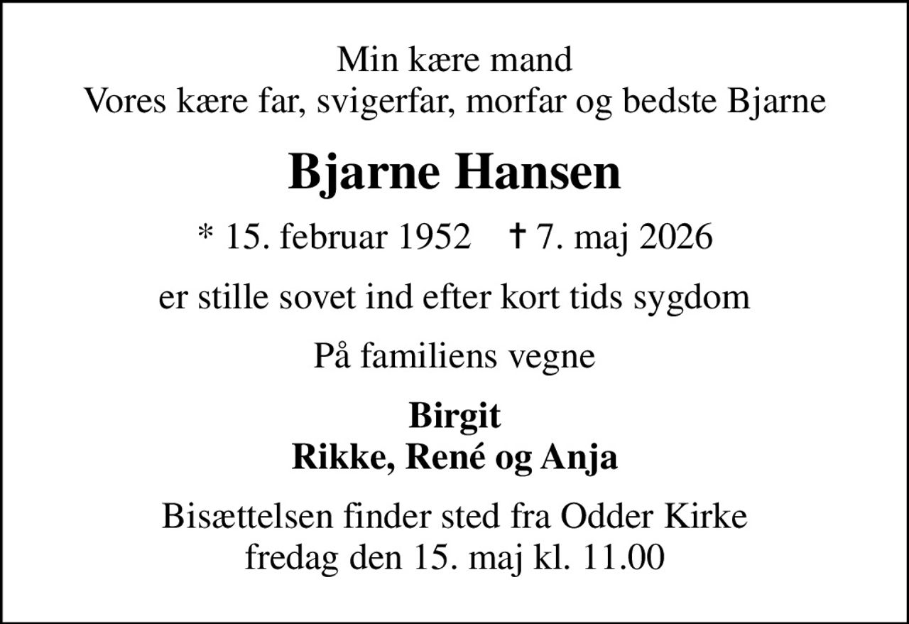 Min kære mand Vores kære far, svigerfar, morfar og bedste Bjarne
Bjarne Hansen
* 15. februar 1952    ✝ 7. maj 2026
er stille sovet ind efter kort tids sygdom
På familiens vegne
Birgit Rikke, René og Anja
Bisættelsen finder sted fra Odder Kirke  fredag den 15. maj kl. 11.00