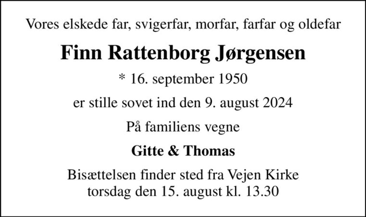 Vores elskede far, svigerfar, morfar, farfar og oldefar
Finn Rattenborg Jørgensen
* 16. september 1950
er stille sovet ind den 9. august 2024
På familiens vegne
Gitte & Thomas
Bisættelsen finder sted fra Vejen Kirke  torsdag den 15. august kl. 13.30