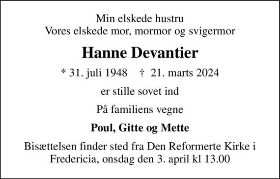 Min elskede hustru Vores elskede mor, mormor og svigermor
Hanne Devantier
* 31. juli 1948    &#x271d; 21. marts 2024
er stille sovet ind
På familiens vegne
Poul, Gitte og Mette
Bisættelsen finder sted fra Den Reformerte Kirke i Fredericia, onsdag den 3. april kl 13.00