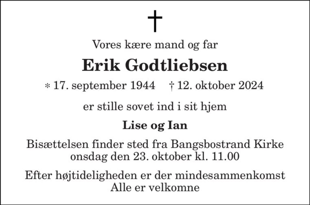 Vores kære mand og far 
Erik Godtliebsen 
*​  
er stille sovet ind i sit hjem 
Lise og Ian 
Bisættelsen​ finder sted fra Bangsbostrand Kirke​ onsdag den 23. oktober​ kl. 11.00 
Efter højtideligheden er der mindesammenkomst Alle er velkomne 
17. september 1944 
†​  
12. oktober 2024