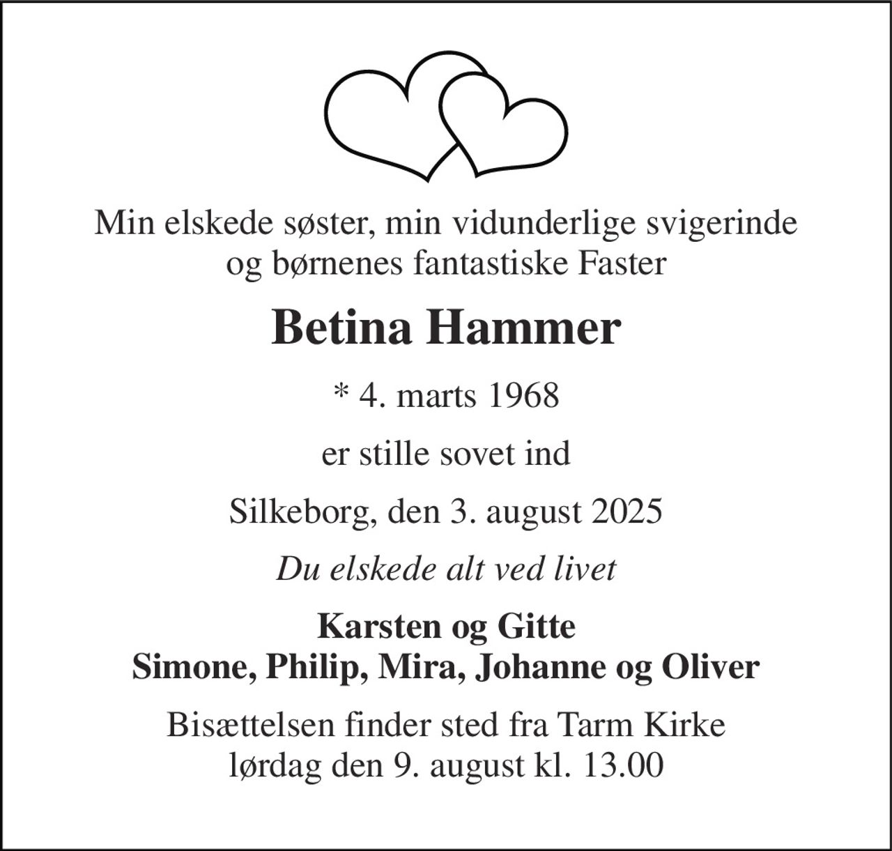 Min elskede søster, min vidunderlige svigerinde og børnenes fantastiske Faster 
Betina Hammer 
* 4. marts 1968 
er stille sovet ind 
Silkeborg, den 3. august 2025 
Du elskede alt ved livet 
Karsten og Gitte Simone, Philip, Mira, Johanne og Oliver 
Bisættelsen finder sted fra Tarm Kirke lørdag den 9. august kl. 13.00