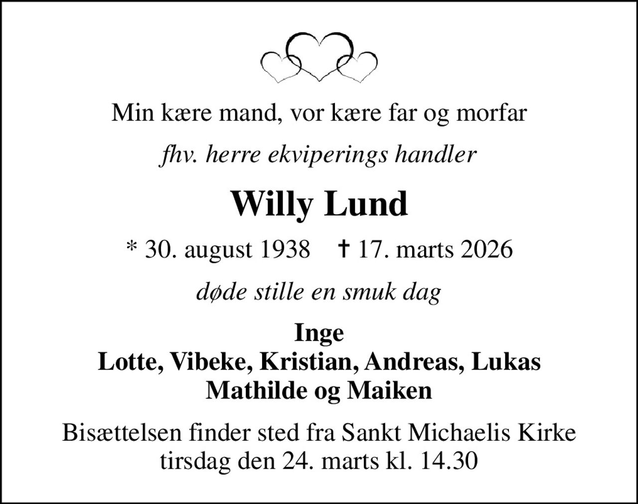 Min kære mand, vor kære far og morfar
fhv. herre ekviperings handler
Willy Lund
* 30. august 1938    ✝ 17. marts 2026
døde stille en smuk dag
Inge Lotte, Vibeke, Kristian, Andreas, Lukas Mathilde og Maiken
Bisættelsen finder sted fra Sankt Michaelis Kirke  tirsdag den 24. marts kl. 14.30