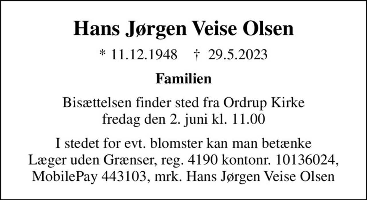 Hans Jørgen Veise Olsen
* 11.12.1948    ✝ 29.5.2023
Familien
Bisættelsen finder sted fra Ordrup Kirke  fredag den 2. juni kl. 11.00 
I stedet for evt. blomster kan man betænke
					Læger uden Grænser reg.4190kontonr.10136024mrk. Hans Jørgen Veise
					Olsen
I stedet for evt. blomster kan man betænke Læger uden Grænser, reg. 4190 kontonr. 10136024, MobilePay 443103, mrk. Hans Jørgen Veise Olsen