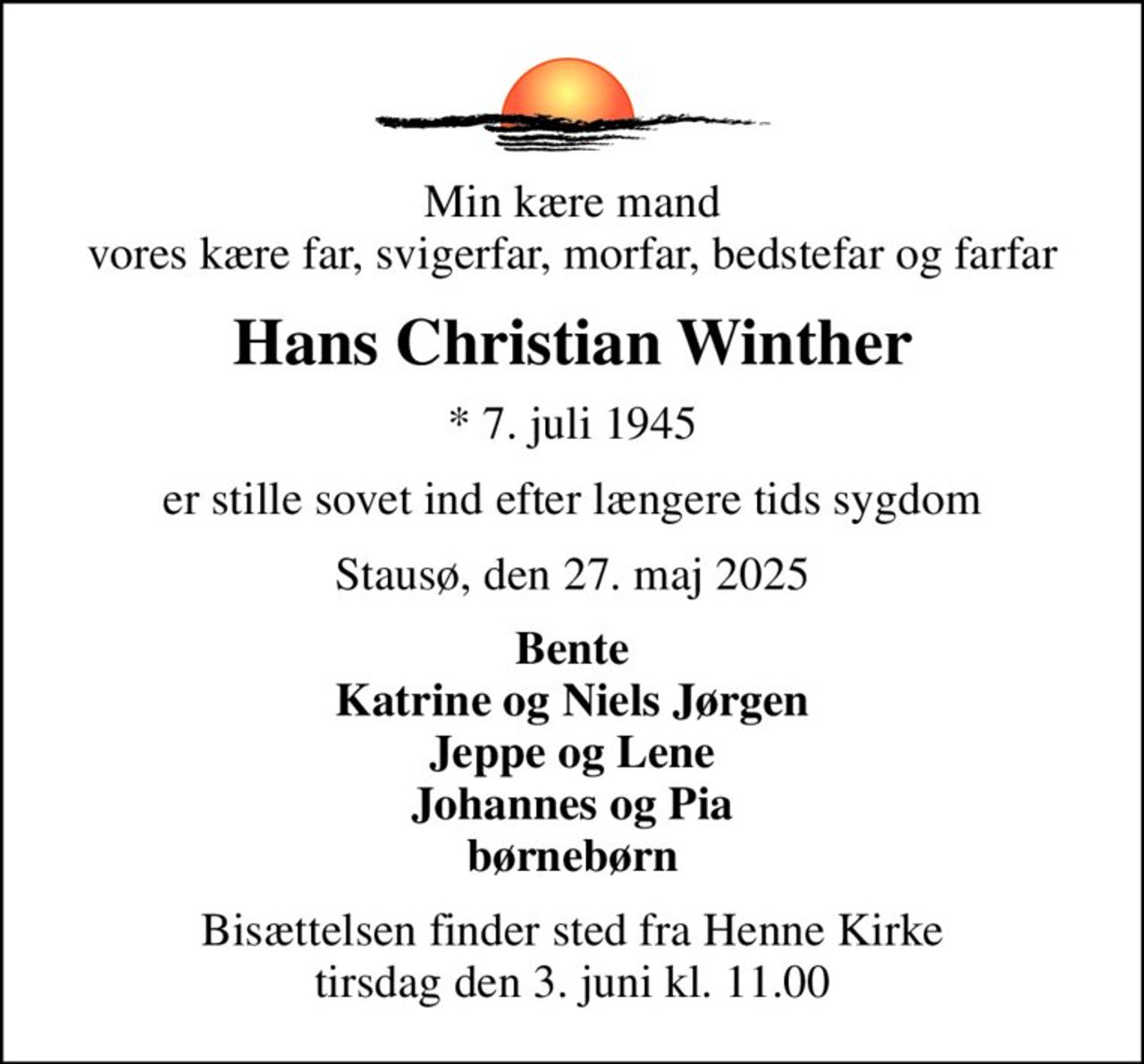 Min kære mand vores kære far, svigerfar, morfar, bedstefar og farfar
Hans Christian Winther
* 7. juli 1945
er stille sovet ind efter længere tids sygdom
Stausø, den 27. maj 2025
Bente Katrine og Niels Jørgen Jeppe og Lene Johannes og Pia børnebørn
Bisættelsen finder sted fra Henne Kirke  tirsdag den 3. juni kl. 11.00