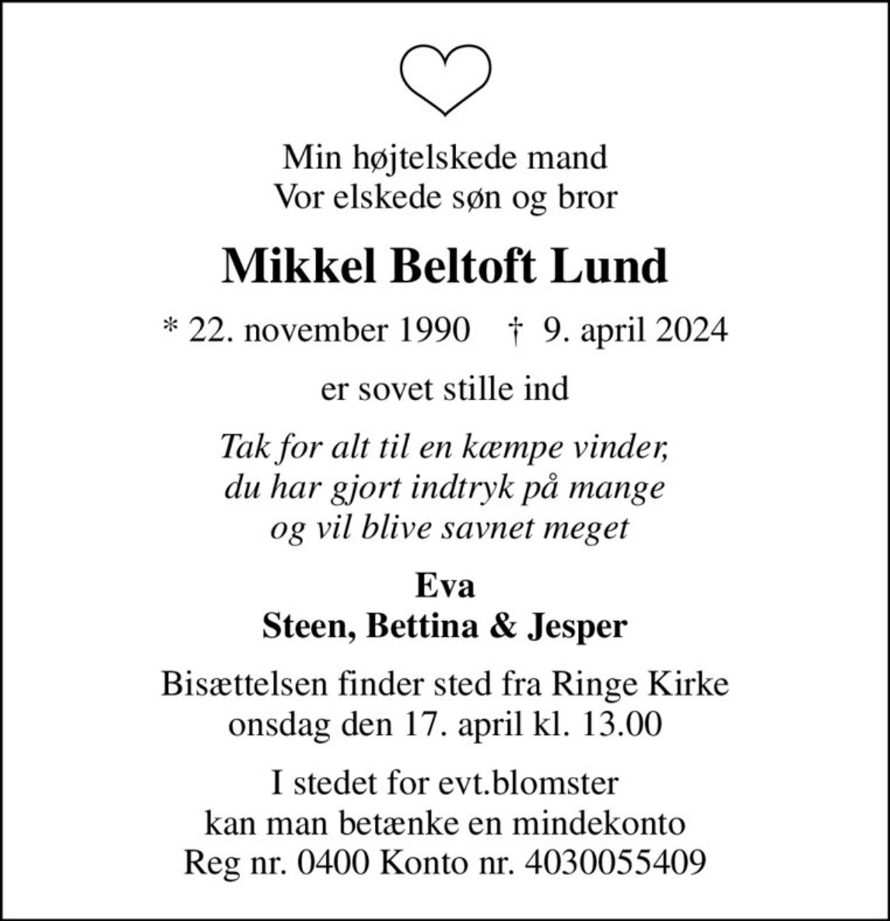 Min højtelskede mand Vor elskede søn og bror
Mikkel Beltoft Lund
* 22. november 1990    ✝ 9. april 2024
er sovet stille ind
Tak for alt til en kæmpe vinder, du har gjort indtryk på mange  og vil blive savnet meget
Eva Steen, Bettina & Jesper
Bisættelsen finder sted fra Ringe Kirke  onsdag den 17. april kl. 13.00 
I stedet for evt.blomster kan man betænke en mindekonto Reg nr. 0400 Konto nr. 4030055409