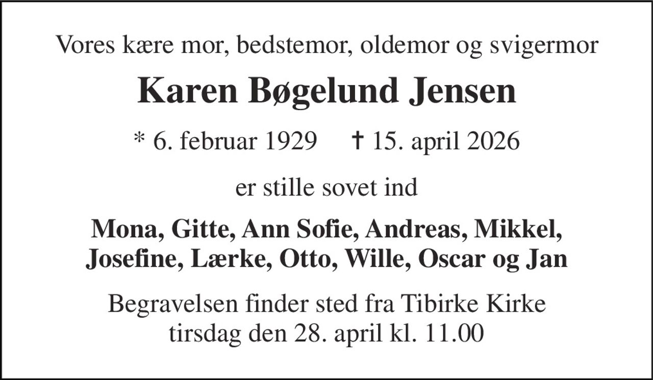 Vores kære mor, bedstemor, oldemor og svigermor 
Karen Bøgelund Jensen 
* 6. februar 1929     ✝ 15. april 2026 
er stille sovet ind 
Mona, Gitte, Ann Sofie, Andreas, Mikkel, Josefine, Lærke, Otto, Wille, Oscar og Jan 
Begravelsen finder sted fra Tibirke Kirke tirsdag den 28. april kl. 11.00