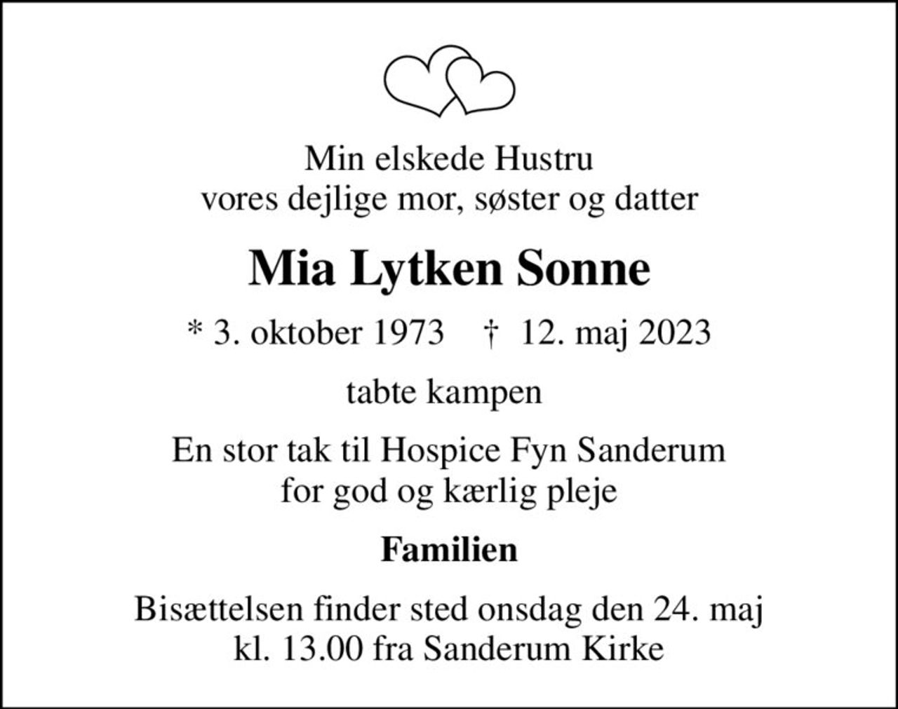 Min elskede Hustru vores dejlige mor, søster og datter
Mia Lytken Sonne
* 3. oktober 1973    ✝ 12. maj 2023
tabte kampen 
En stor tak til Hospice Fyn Sanderum  for god og kærlig pleje 
Familien
Bisættelsen finder sted onsdag den 24. maj kl. 13.00 fra Sanderum Kirke