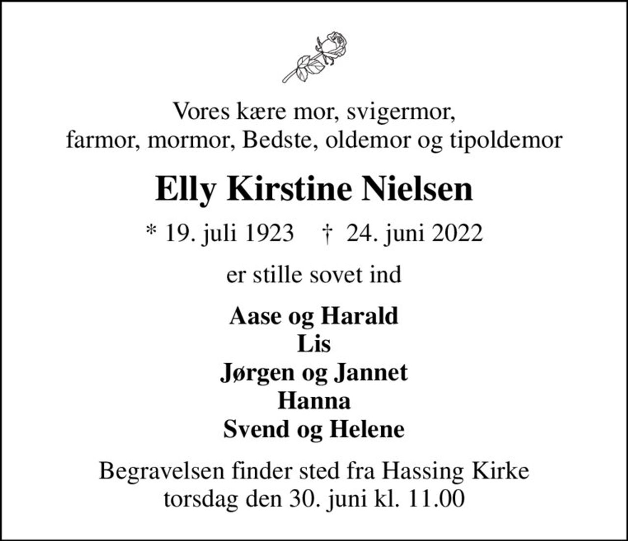 Vores kære mor, svigermor, farmor, mormor, Bedste, oldemor og tipoldemor
Elly Kirstine Nielsen
* 19. juli 1923    ✝ 24. juni 2022
er stille sovet ind
Aase og Harald Lis Jørgen og Jannet Hanna Svend og Helene
Begravelsen finder sted fra Hassing Kirke  torsdag den 30. juni kl. 11.00