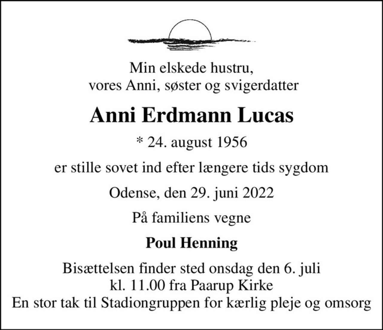 Min elskede hustru,  vores Anni, søster og svigerdatter
Anni Erdmann Lucas
* 24. august 1956
er stille sovet ind efter længere tids sygdom
Odense, den 29. juni 2022
På familiens vegne
Poul Henning
Bisættelsen finder sted onsdag den 6. juli kl. 11.00 fra Paarup Kirke En stor tak til Stadiongruppen for kærlig pleje og omsorg