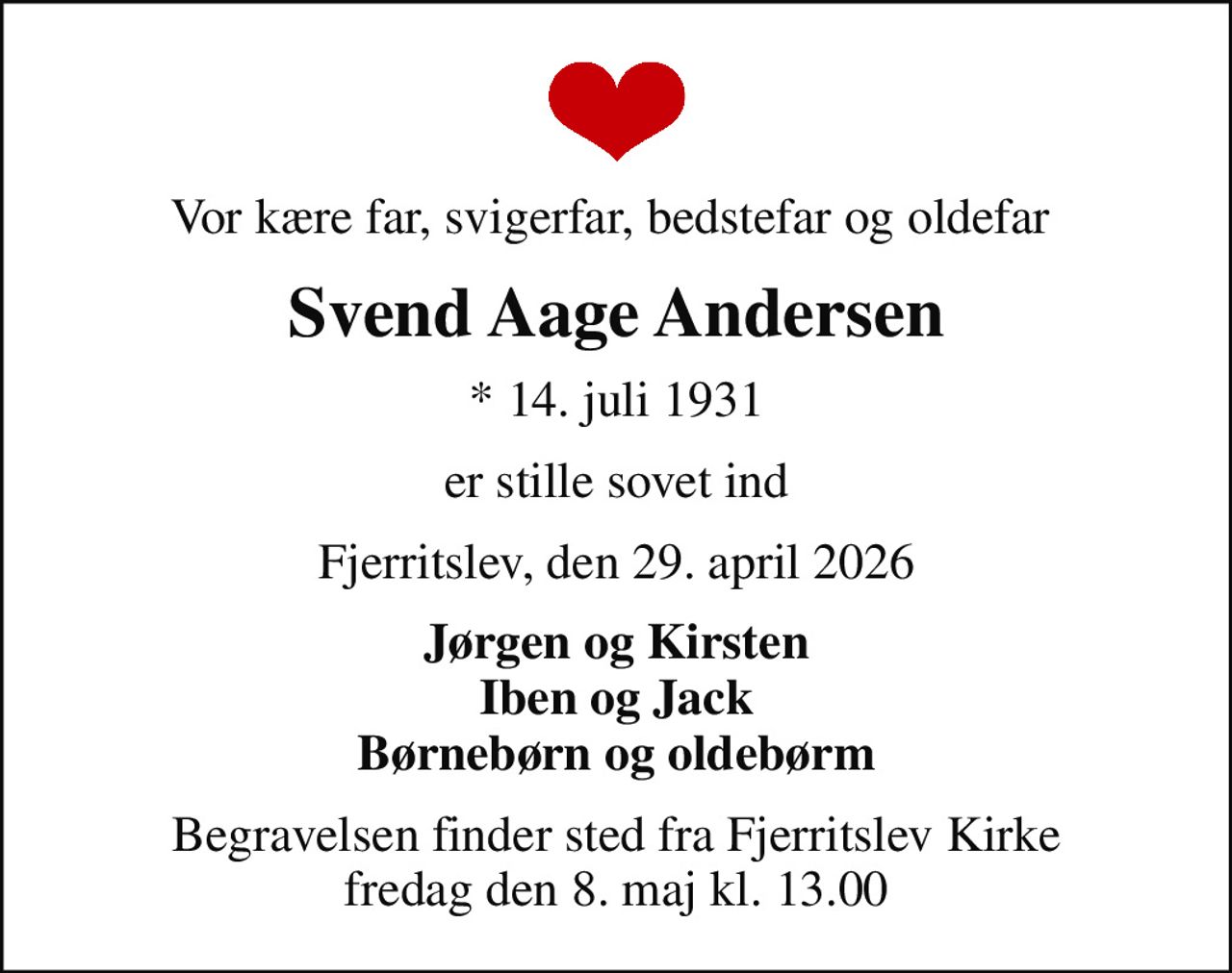 Vor kære far, svigerfar, bedstefar og oldefar 
Svend Aage Andersen
* 14. juli 1931
er stille sovet ind
Fjerritslev, den 29. april 2026
Jørgen og Kirsten Iben og Jack Børnebørn og oldebørm
Begravelsen finder sted fra Fjerritslev Kirke  fredag den 8. maj kl. 13.00