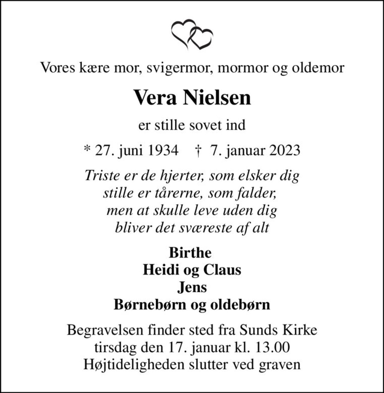 Vores kære mor, svigermor, mormor og oldemor
Vera Nielsen
er stille sovet ind
* 27. juni 1934    ✝ 7. januar 2023
Triste er de hjerter, som elsker dig stille er tårerne, som falder,  men at skulle leve uden dig bliver det sværeste af alt
Birthe  Heidi og Claus Jens Børnebørn og oldebørn
Begravelsen finder sted fra Sunds Kirke  tirsdag den 17. januar kl. 13.00  Højtideligheden slutter ved graven