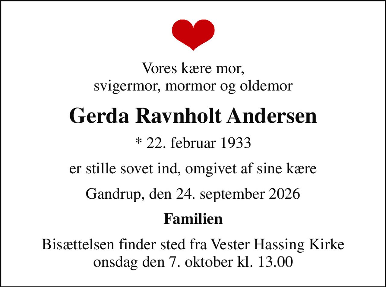 Vores kære mor, svigermor, mormor og oldemor
Gerda Ravnholt Andersen
* 22. februar 1933
er stille sovet ind, omgivet af sine kære
Gandrup, den 24. september 2026
Familien
Bisættelsen finder sted fra Vester Hassing Kirke  onsdag den 7. oktober kl. 13.00