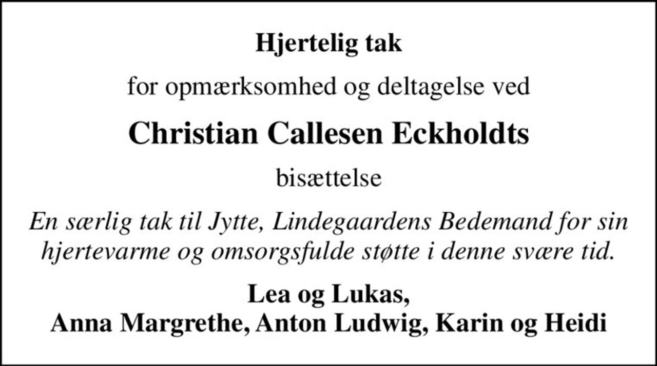Hjertelig tak
for opmærksomhed og deltagelse ved
Christian Callesen Eckholdts
bisættelse
En særlig tak til Jytte, Lindegaardens Bedemand for sin hjertevarme og omsorgsfulde støtte i denne svære tid.
Lea og Lukas, Anna Margrethe, Anton Ludwig, Karin og Heidi