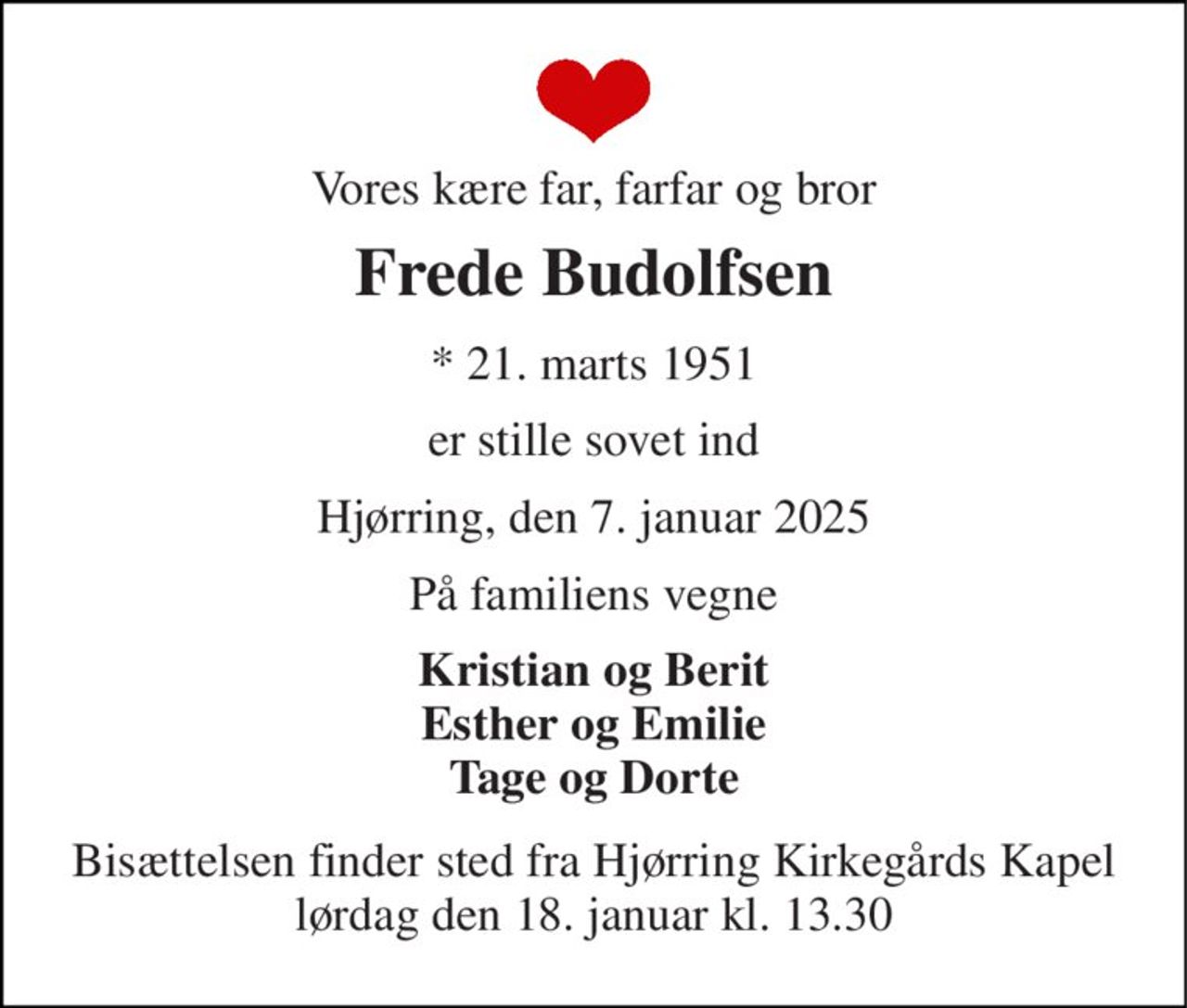 Vores kære far, farfar og bror 
Frede Budolfsen 
* 21. marts 1951 
er stille sovet ind 
Hjørring, den 7. januar 2025 
På familiens vegne 
Kristian og Berit Esther og Emilie Tage og Dorte 
Bisættelsen finder sted fra Hjørring Kirkegårds Kapel lørdag den 18. januar kl. 13.30