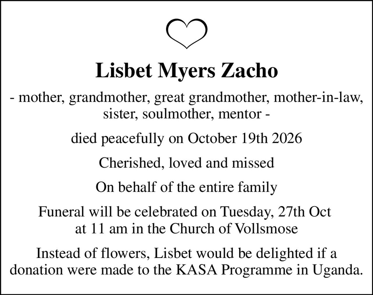 Lisbet Myers Zacho
- mother, grandmother, great grandmother, mother-in-law, sister, soulmother, mentor -
died peacefully on October 19th 2026
Cherished, loved and missed
On behalf of the entire family
Funeral will be celebrated on Tuesday, 27th Oct  at 11 am in the Church of Vollsmose
Instead of flowers, Lisbet would be delighted if a donation were made to the KASA Programme in Uganda.