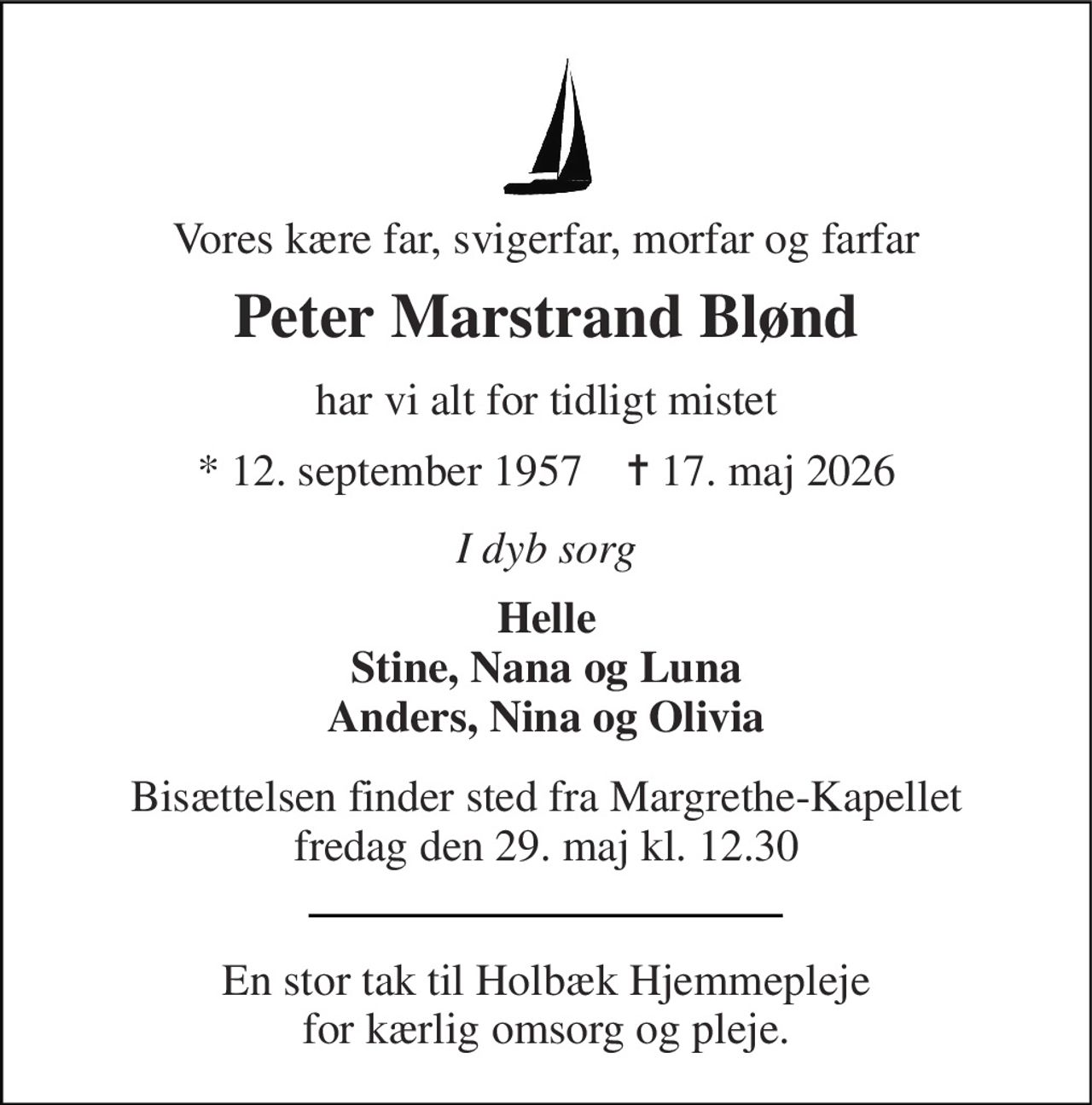 Vores kære far, svigerfar, morfar og farfar 
Peter Marstrand Blønd 
har vi alt for tidligt mistet 
* 12. september 1957    ✝ 17. maj 2026 
I dyb sorg 
Helle Stine, Nana og Luna Anders, Nina og Olivia 
Bisættelsen finder sted fra Margrethe-Kapellet fredag den 29. maj kl. 12.30 
En stor tak til Holbæk Hjemmepleje for kærlig omsorg og pleje.