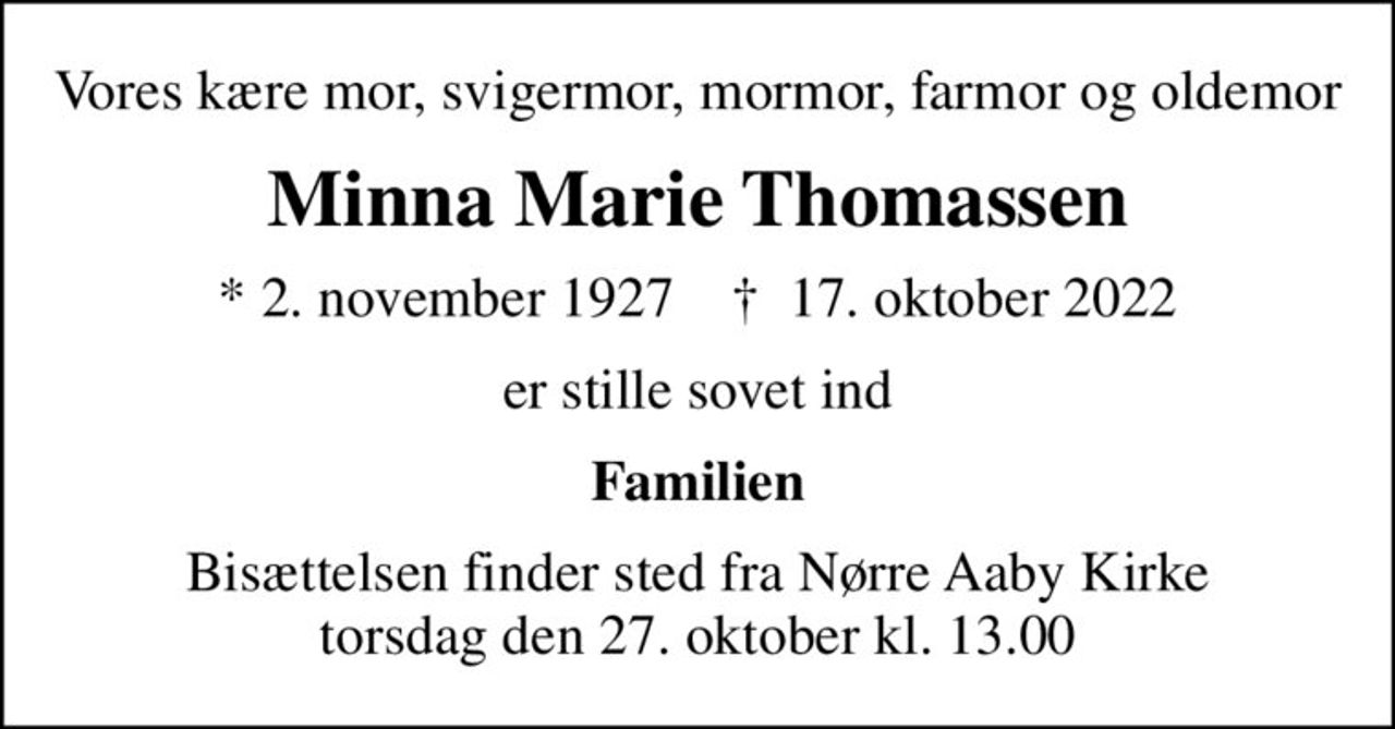Vores kære mor, svigermor, mormor, farmor og oldemor
Minna Marie Thomassen
* 2. november 1927    ✝ 17. oktober 2022
er stille sovet ind
Familien
Bisættelsen finder sted fra Nørre Aaby Kirke  torsdag den 27. oktober kl. 13.00