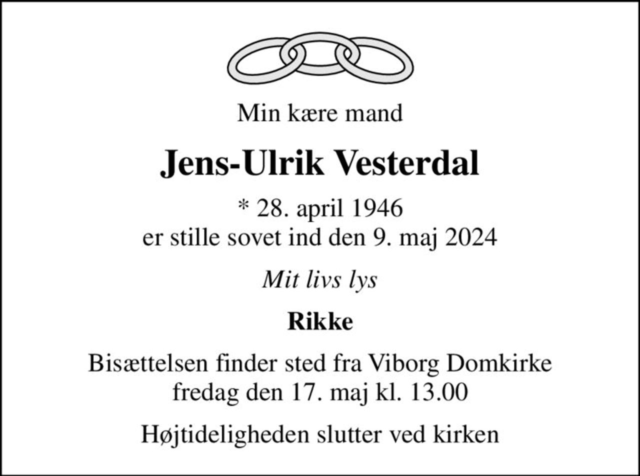 Min kære mand
Jens-Ulrik Vesterdal
* 28. april 1946 er stille sovet ind den 9. maj 2024
Mit livs lys
Rikke
Bisættelsen finder sted fra Viborg Domkirke  fredag den 17. maj kl. 13.00 
Højtideligheden slutter ved kirken