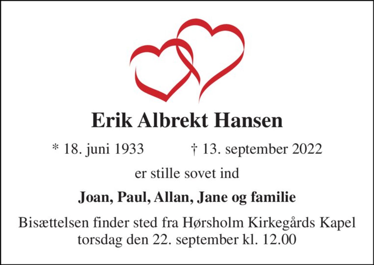 Erik Albrekt Hansen 
★​ 18. juni 1933​            ✝​ 13. september 2022 
er stille sovet ind 
Joan, Paul, Allan, Jane og familie 
Bisættelsen finder sted fra Hørsholm Kirkegårds Kapel torsdag den 22. september kl. 12.00