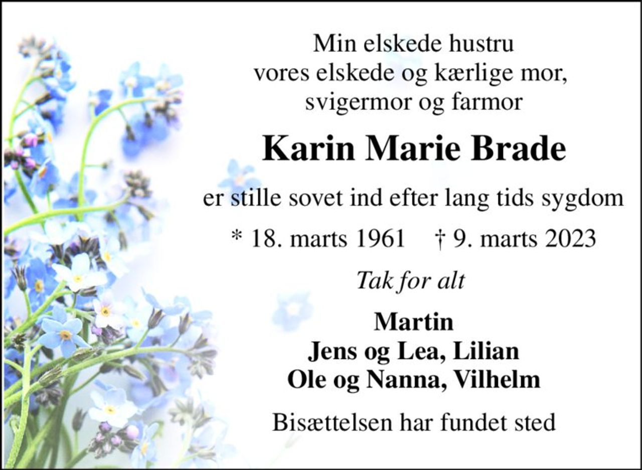 Min elskede hustru vores elskede og kærlige mor,  svigermor og farmor 
Karin Marie Brade 
er stille sovet ind efter lang tids sygdom 
*​ 18. marts 1961​    †​ 9. marts 2023 
Tak for alt  
Martin Jens og Lea, Lilian Ole og Nanna, Vilhelm 
Bisættelsen har fundet sted