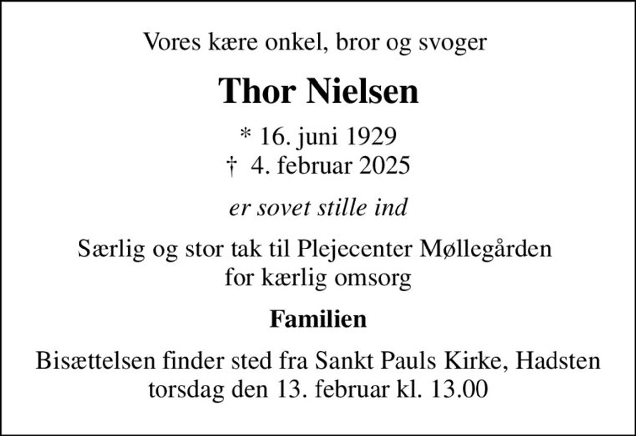 Vores kære onkel, bror og svoger 
Thor Nielsen
* 16. juni 1929
						✝ 4. februar 2025
er sovet stille ind
Særlig og stor tak til Plejecenter Møllegården  for kærlig omsorg
Familien
Bisættelsen finder sted fra Sankt Pauls Kirke, Hadsten  torsdag den 13. februar kl. 13.00