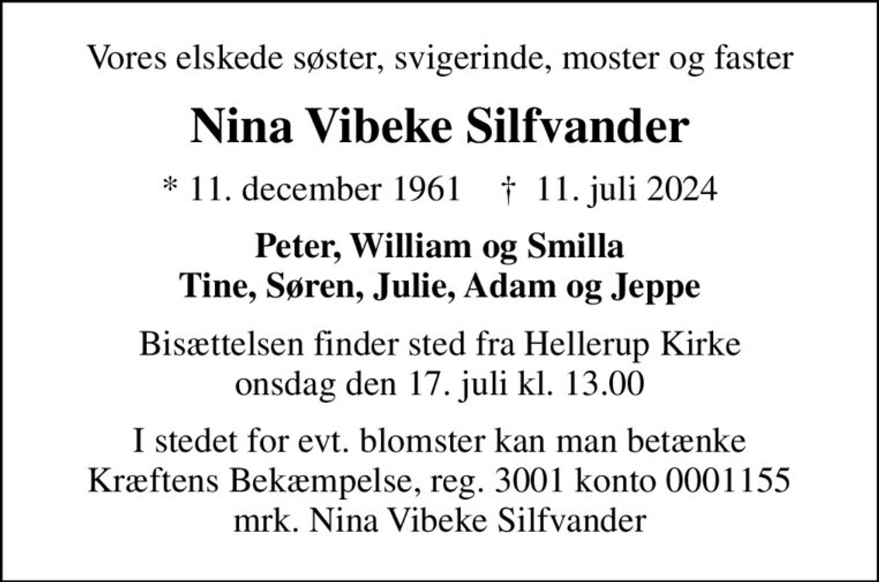Vores elskede søster, svigerinde, moster og faster
Nina Vibeke Silfvander
* 11. december 1961    ✝ 11. juli 2024
Peter, William og Smilla Tine, Søren, Julie, Adam og Jeppe
Bisættelsen finder sted fra Hellerup Kirke  onsdag den 17. juli kl. 13.00 
I stedet for evt. blomster kan man betænke
					Kræftens Bekæmpelse reg.3001konto0001155mrk. Nina
					Vibeke Silfvander