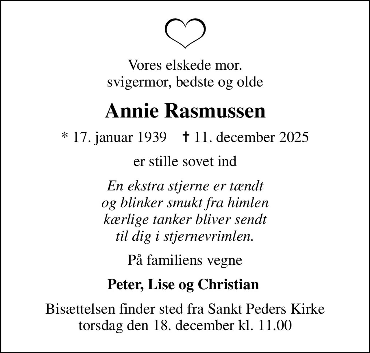 Vores elskede mor. svigermor, bedste og olde
Annie Rasmussen
* 17. januar 1939    ✝ 11. december 2025
er stille sovet ind
En ekstra stjerne er tændt og blinker smukt fra himlen kærlige tanker bliver sendt til dig i stjernevrimlen.
På familiens vegne
Peter, Lise og Christian 
Bisættelsen finder sted fra Sankt Peders Kirke  torsdag den 18. december kl. 11.00