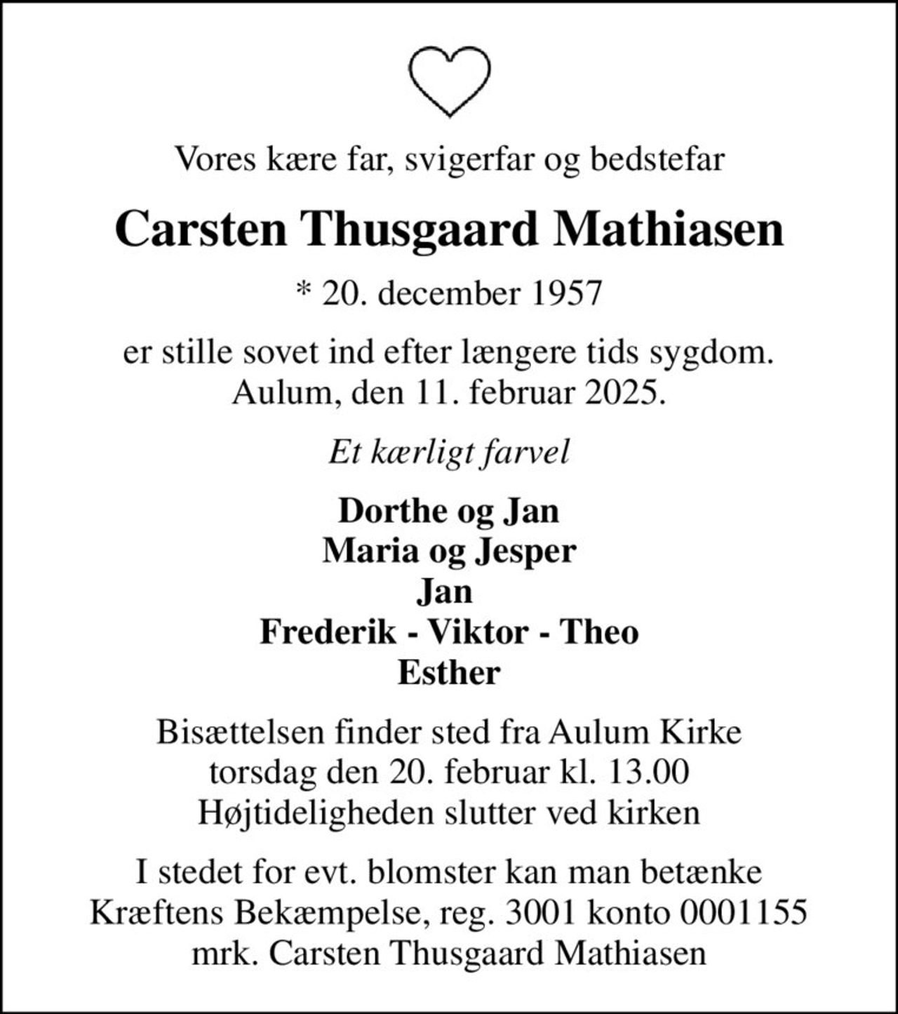 Vores kære far, svigerfar og bedstefar
Carsten Thusgaard Mathiasen
* 20. december 1957
er stille sovet ind efter længere tids sygdom. Aulum, den 11. februar 2025.
Et kærligt farvel
Dorthe og Jan Maria og Jesper Jan  Frederik - Viktor - Theo Esther
Bisættelsen finder sted fra Aulum Kirke  torsdag den 20. februar kl. 13.00  Højtideligheden slutter ved kirken
I stedet for evt. blomster kan man betænke
					Kræftens Bekæmpelse reg.3001konto0001155mrk. Carsten Thusgaard
					Mathiasen