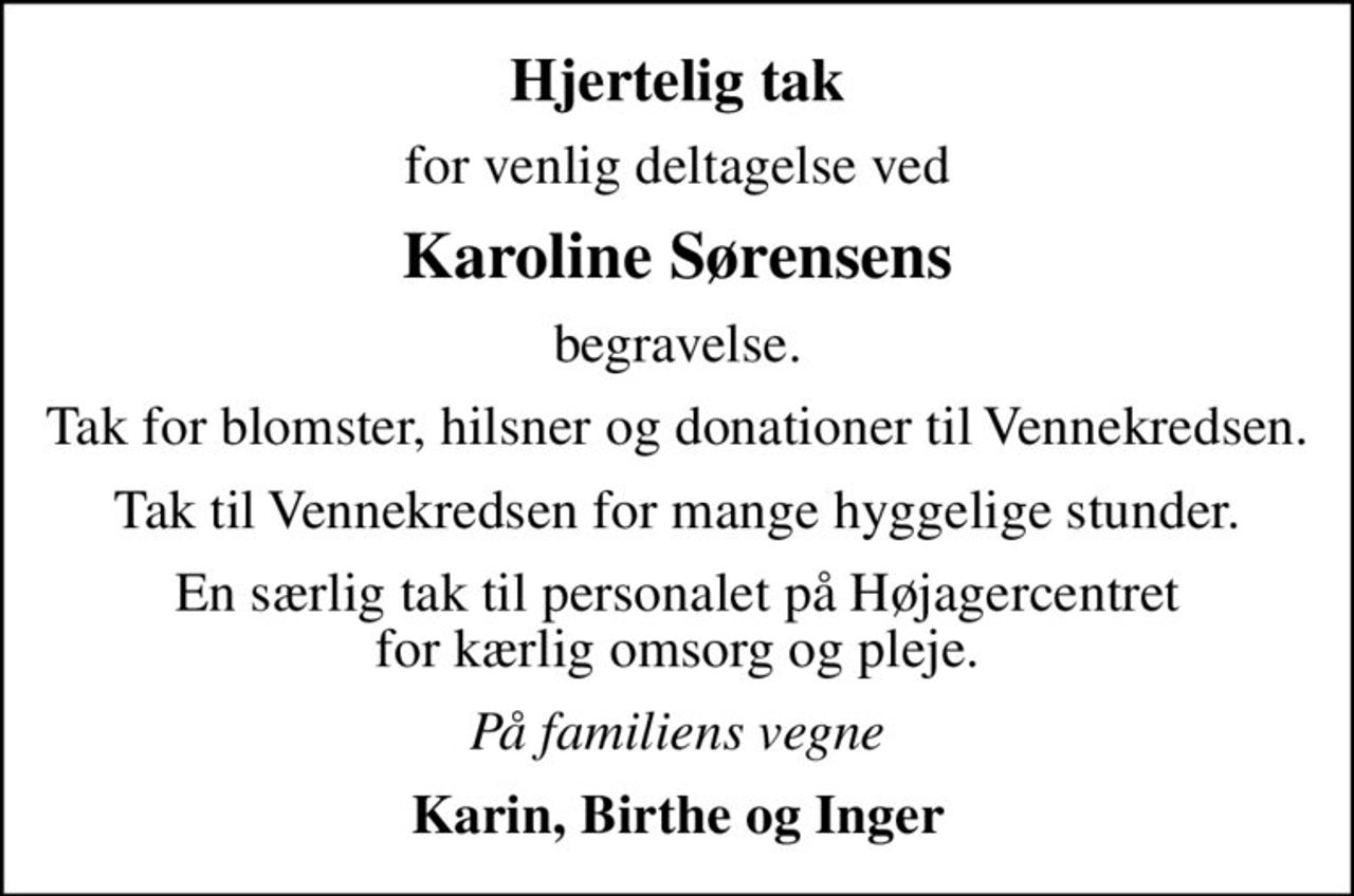 Hjertelig tak
for venlig deltagelse ved
Karoline Sørensens
begravelse.
Tak for blomster, hilsner og donationer til Vennekredsen.
Tak til Vennekredsen for mange hyggelige stunder.
En særlig tak til personalet på Højagercentret for kærlig omsorg og pleje.
På familiens vegne
Karin, Birthe og Inger