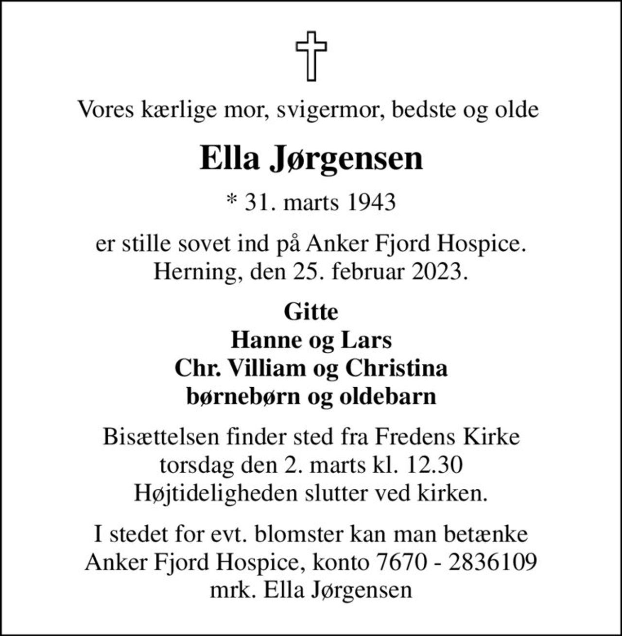 Vores kærlige mor, svigermor, bedste og olde 
Ella Jørgensen
* 31. marts 1943
er stille sovet ind på Anker Fjord Hospice. Herning, den 25. februar 2023.
Gitte Hanne og Lars Chr. Villiam og Christina børnebørn og oldebarn
Bisættelsen finder sted fra Fredens Kirke  torsdag den 2. marts kl. 12.30  Højtideligheden slutter ved kirken.
I stedet for evt. blomster kan man betænke
					Anker Fjord Hospice konto7670-2836109mrk. Ella
					Jørgensen