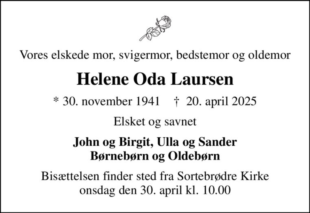 Vores elskede mor, svigermor, bedstemor og oldemor
Helene Oda Laursen
* 30. november 1941    ✝ 20. april 2025
Elsket og savnet
John og Birgit, Ulla og Sander Børnebørn og Oldebørn
Bisættelsen finder sted fra Sortebrødre Kirke  onsdag den 30. april kl. 10.00
