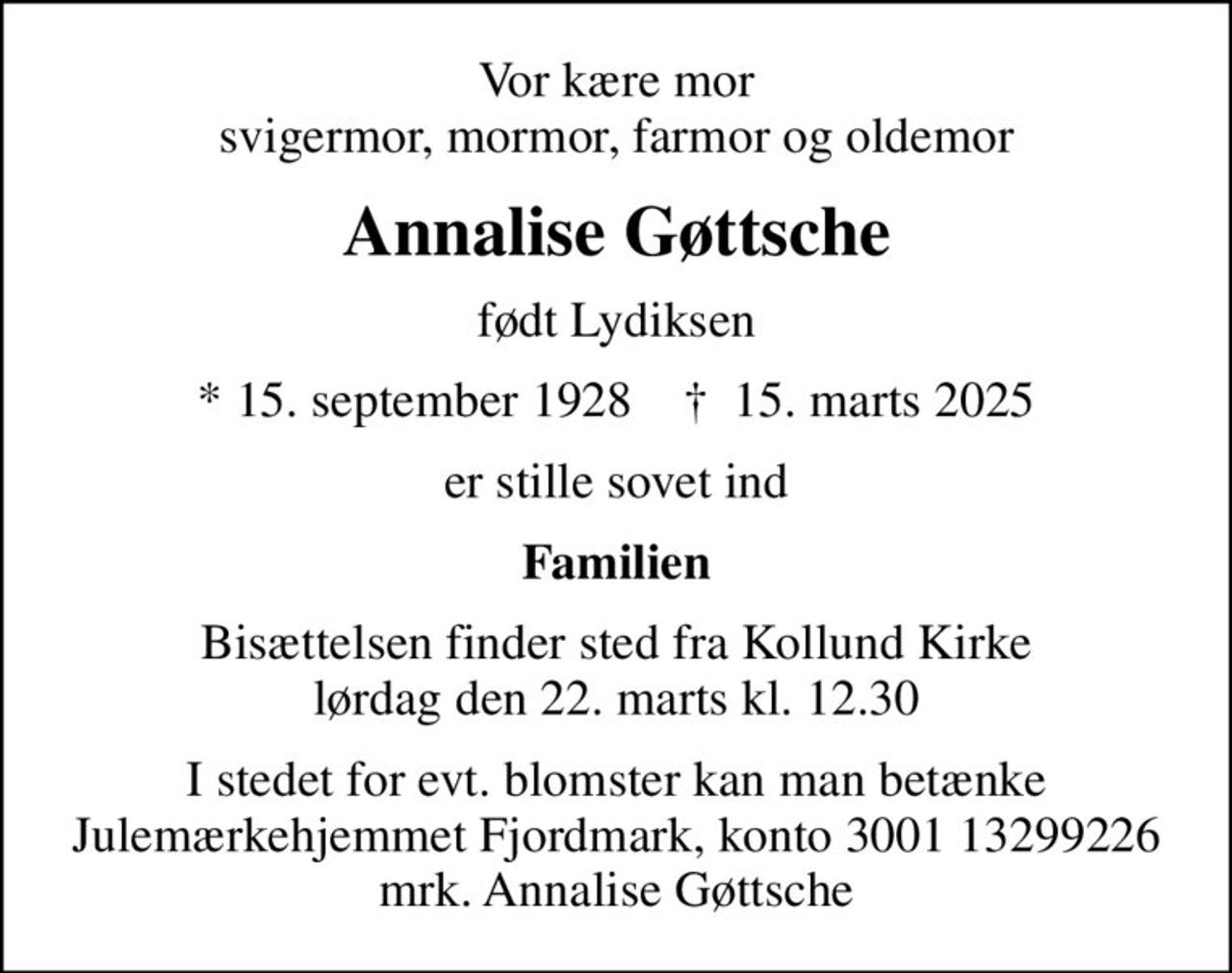 Vor kære mor svigermor, mormor, farmor og oldemor
Annalise Gøttsche
født Lydiksen
* 15. september 1928    ✝ 15. marts 2025
er stille sovet ind
Familien
Bisættelsen finder sted fra Kollund Kirke  lørdag den 22. marts kl. 12.30 
I stedet for evt. blomster kan man betænke
					Julemærkehjemmet Fjordmark reg.3001konto13299226mrk. Annalise
					Gøttsche